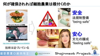 何が確保されれば細胞農業は根付くのか
安全
法規制整備
“being safe”
安心
文化の醸成
“feeling safe”
技術は近づいている
Memphis Meatsによる実証
http://www.nicovideo.jp/watch/sm30099092
個人による試作
 