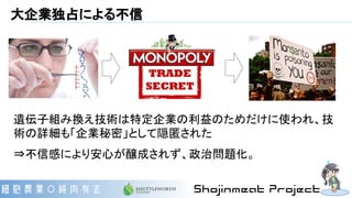 大企業独占による不信
遺伝子組み換え技術は特定企業の利益のためだけに使われ、技
術の詳細も「企業秘密」として隠匿された
⇒不信感により安心が醸成されず、政治問題化。
 