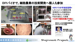 DIYバイオで、細胞農業の技術開発へ個人も参加
=DIYバイオ手法を活用=
しみこんにゃく細胞足場
有精卵からの細胞抽出
防カビ剤としての卵白
FBS代替として卵黄
⇒台所で細胞培養が可能に
監修： Dr. Ikko
高校生による自宅細胞培養実験
NHK 2017.08.21放送
純肉培養レシピ本
(2017夏C92頒布)
 