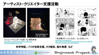 アーティスト・クリエイター支援活動
「未来鶏がミールになる」　 by 山田しいた
https://twitter.com/yamada_theta
https://www.pixiv.net/member_illust.php?mode=medium&illust_id=66581964
https://note.mu/yamada_theta/n/n243f40556409
《シュレーディンガーの虎》 by 岡田未知
http://tobira-project.info/blog/2017_okada.html
http://michiokada.tumblr.com/
科学考証、バイオ技術支援、ネタ提供、海外発信　など
第66回東京藝術大学
卒業・修了作品展
 