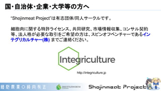 国・自治体・企業・大学等の方へ
“Shojinmeat Project”は有志団体/同人サークルです。
細胞肉に関する特許ライセンス、共同研究、市場情報収集、コンサル契約
等、法人格が必要な取引をご希望の方は、スピンオフベンチャーであるイン
テグリカルチャー(株) までご連絡ください。
http://integriculture.jp
 
