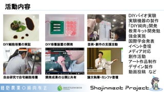 活動内容
自由研究で自宅細胞培養
DIY細胞培養の実証 DIY培養装置の開発
開発成果の公開と共有
DIYバイオ実験
実験機器の製作
「DIY純肉」開発
教育キット開発勉
強会実施
国際学会発表
イベント登壇
メディア対応
創作活動
アート作品制作
デザイン製作
動画投稿　など
芸術・創作の支援活動
論文執筆・カンファ登壇
 