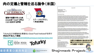 肉の定義と管轄を巡る論争（米国）
Tofurkyなどの植物肉企業数社と Good Food Instituteが合同で
州法は不当として訴訟
https://www.nytimes.com/2018/08/28/us/missouri-meat-law-tofurky.html
植物や培養で作った肉
(meat)を”meat”と呼ぶ
ことに反対する声明
ミズーリ州が呼応し
て州法を制定
米国での細胞肉の食品安全の管
轄はFDAなのかUSDAなのか?
⇒大統領への直訴へ
 