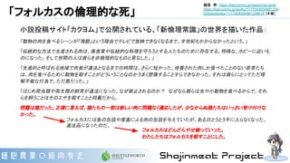 「フォルカスの倫理的な死」
小説投稿サイト「カクヨム」で公開されている、「新倫理常識」の世界を描いた作品：
「動物の肉を食べるシーンが「残酷」という理由でテレビで放映できなくなるまで、半世紀もかからなかったという。」
「伝統的な方法で生産される肉は、美食家や伝統的な料理を守ろうとする人たちのために存在する、特殊な、ホビーに近いも
のになった。そして世間の人は彼らを非倫理的なものと見なした。」
「先進的と呼ばれる地域で肉食が違法となるまでの時間は、さらに短かった。培養された肉しか食べたことのない若者たち
は、肉を食べるために動物を殺すことがどういうことなのかうまく想像することすらできなかった。それは彼らにとってただ理
解不能な行為で、ただ悪だった。」
「はじめ爬虫類や両生類の飼育が違法になった。なぜ禁止されるのか？　なぜなら彼らは虫や小動物を食べるからで、それ
らを飼うことはそのエサを殺すことと同義だから。
問題は猫だった。正確に言えば、猫たちの一部は新しい肉に問題なく適応したが、少なからぬ猫たちはいっさい受け付けな
かった。
フォルカスには魚の缶詰や家畜による肉の缶詰を与えていたが、ある日とうとう手に入らなくなった。
違法品になったのだ。
フォルカスはどんどんやせ細っていった。
わたしたちはフォルカスを殺すことにした。
枕目　作 https://kakuyomu.jp/users/macrame
https://kakuyomu.jp/works/1177354054881239
629/episodes/1177354054881239634 (本編)
 