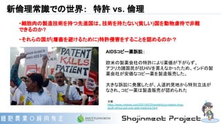 新倫理常識での世界：　特許 vs. 倫理
・細胞肉の製造技術を持つ先進国は、技術を持たない(貧しい)国を動物虐待で非難
できるのか?
・それらの国が(屠畜を避けるために)特許侵害をすることを認めるのか？
AIDSコピー薬訴訟：
欧米の製薬会社の特許により薬価が下がらず、
アフリカ諸国民が抗HIVを買えなかったため、インドの製
薬会社が安価なコピー薬を製造販売した。
大きな訴訟に発展したが、人道的見地から特別立法が
なされ、コピー薬は製造販売が認められた
文献：　
https://www.nytimes.com/2001/04/20/world/drug-makers-drop-
south-africa-suit-over-aids-medicine.html
 