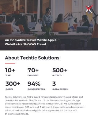 About Techtic Solutions
10+ 70+ 500+
300+ 94%
YEARS EMPLOYEES PROJECTS
3
GLOBAL OFFICESCLIENTS CLIENT RETENTION
Techtic Solutions is a NYC's award winning digital agency having oﬃces and
development center in New York and India. We are a leading mobile app
development company headquartered in New York City. We build best of
breed mobile apps (iOS, Android, & Windows), impeccable web development
solutions and result-driven digital marketing services for startups and
enterprises worldwide.
An Innovative Travel Mobile App &
Website for SHOKAS Travel
 