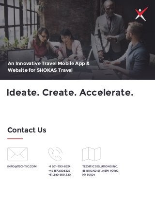 Ideate. Create. Accelerate.
Contact Us
INFO@TECHTIC.COM +1 201-793-8324
+44 117 2308324
+61 280 909 320
TECHTIC SOLUTIONS INC.
85 BROAD ST, NEW YORK,
NY 10004
An Innovative Travel Mobile App &
Website for SHOKAS Travel
 