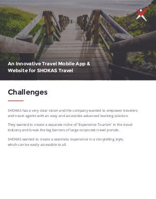 SHOKAS has a very clear vision and the company wanted to empower travelers
and travel agents with an easy and accessible advanced booking solution.
They wanted to create a separate niche of 'Experience Tourism' in the travel
industry and break the big barriers of large corporate travel portals.
SHOKAS wanted to create a seamless experience in a storytelling style,
which can be easily accessible to all.
Challenges
An Innovative Travel Mobile App &
Website for SHOKAS Travel
 