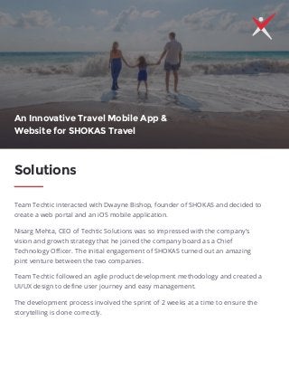 Team Techtic interacted with Dwayne Bishop, founder of SHOKAS and decided to
create a web portal and an iOS mobile application.
Nisarg Mehta, CEO of Techtic Solutions was so impressed with the company's
vision and growth strategy that he joined the company board as a Chief
Technology Oﬃcer. The initial engagement of SHOKAS turned out an amazing
joint venture between the two companies.
Team Techtic followed an agile product development methodology and created a
UI/UX design to deﬁne user journey and easy management.
The development process involved the sprint of 2 weeks at a time to ensure the
storytelling is done correctly.
Solutions
An Innovative Travel Mobile App &
Website for SHOKAS Travel
 