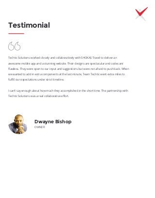 Testimonial
Dwayne Bishop
OWNER
Techtic Solutions worked closely and collaboratively with SHOKAS Travel to deliver an
awesome mobile app and a stunning website. Their designs are spectacular and codes are
ﬂawless. They were open to our input and suggestions but were not afraid to push back. When
we wanted to add in extra components at the last minute, Team Techtic went extra miles to
fulﬁll our expectations under strict timeline.
I can’t say enough about how much they accomplished in the short time. The partnership with
Techtic Solutions was a real collaborative eﬀort.
 