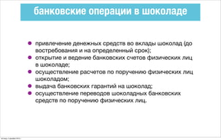 банковские операции в шоколаде
• привлечение денежных средств во вклады шоколад (до
востребования и на определенный срок);
• открытие и ведение банковских счетов физических лиц
в шоколаде;
• осуществление расчетов по поручению физических лиц
шоколадом;
• выдача банковских гарантий на шоколад;
• осуществление переводов шоколадных банковских
средств по поручению физических лиц.
пятница, 4 декабря 2015 г.
 