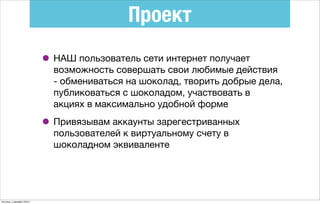 Проект
• НАШ пользователь сети интернет получает
возможность совершать свои любимые действия
- обмениваться на шоколад, творить добрые дела,
публиковаться с шоколадом, участвовать в
акциях в максимально удобной форме
• Привязывам аккаунты зарегестриванных
пользователей к виртуальному счету в
шоколадном эквиваленте
пятница, 4 декабря 2015 г.
 