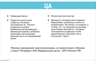 ЦА
• Преимущественно:
• Подростки (школьники,
студенты). Активные
пользователи vk. Разного
социального уровня.
Необязательно малоимущие.
Желающие привлечь внимание.
Шоколадки неотъемлемая
приятная часть их повседневной
жизни
• Второй крупный кластер:
• Женщины с доходом ниже среднего.
Бережливые, экономные, ничего не
выбрасывают. Не потому, что жадные, а
потому, что "ну хорошая же еще вещь,
кому-нибудь пригодится". Активные
пользователи социальных сетей
(одноклассники, мой мир), часто
используют "авито"
Регионы проживания: многие регионалы, но присутствует и Москва
и Санкт-Петербург/ 50% Федеральный центр - 50% Регионы РФ
пятница, 4 декабря 2015 г.
 