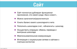 Сайт
• Сайт полностью дублирует функционал
приложения, это своего рода «банк клиент».
• Можно залогинится/разлогиниться
• Узнать баланс своего шоколадного счета
• Пополнить шоколадом счет, «обналичить» шоколад
• Осуществить операции: обмена, перевода и
выигрыша шоколада
• Межпользовательские коммуникации
• Интеграция с социальными сетями и сайтами с
платным контентом
пятница, 4 декабря 2015 г.
 