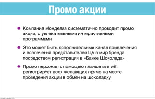 Промо акции
• Компания Монделиз систематично проводит промо
акции, с увлекательными интерактивными
программами
• Это может быть дополнительный канал привлечения
и вовлечения представителей ЦА в мир бренда
посредством регистрации в «Банке Шоколада»
• Промо персонал с помощью планшета и wiﬁ
регистрирует всех желающих прямо на месте
проведения акции в обмен на шоколадку
пятница, 4 декабря 2015 г.
 