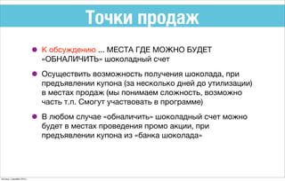 Точки продаж
• К обсуждению ... МЕСТА ГДЕ МОЖНО БУДЕТ
«ОБНАЛИЧИТЬ» шоколадный счет
• Осуществить возможность получения шоколада, при
предъявлении купона (за несколько дней до утилизации)
в местах продаж (мы понимаем сложность, возможно
часть т.п. Смогут участвовать в программе)
• В любом случае «обналичить» шоколадный счет можно
будет в местах проведения промо акции, при
предъявлении купона из «банка шоколада»
пятница, 4 декабря 2015 г.
 