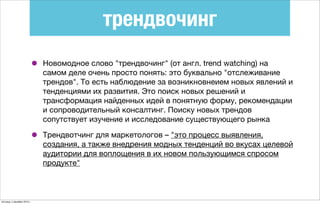 трендвочинг
• Новомодное слово "трендвочинг" (от англ. trend watching) на
самом деле очень просто понять: это буквально "отслеживание
трендов". То есть наблюдение за возникновнеием новых явлений и
тенденциями их развития. Это поиск новых решений и
трансформация найденных идей в понятную форму, рекомендации
и сопроводительный консалтинг. Поиску новых трендов
сопутствует изучение и исследование существующего рынка
• Трендвотчинг для маркетологов – "это процесс выявления,
создания, а также внедрения модных тенденций во вкусах целевой
аудитории для воплощения в их новом пользующимся спросом
продукте"
пятница, 4 декабря 2015 г.
 