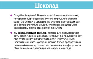 Шоколад
• Подобно Мировой Банковской Монетарной системе,
которая внедрив ценные бумаги виртуализировала
золотые слитки в циферки на счете (в настоящем для
все большего числа людей, электронные цифры на
банковском счета становятся деньгами)
• Мы виртуализируем Шоколад, теперь для пользователя
есть фактический шоколад, который он покупает и ест,
при этом может накапливать свой «виртуальный»
шоколадный счет, который можно будет превратить в
реальный шоколад с соответствующим коэфициентом
обналичивания зависящий от марки шоколада
пятница, 4 декабря 2015 г.
 