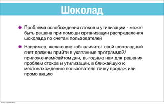 Шоколад
• Проблема освобождения стоков и утилизации - может
быть решена при помощи организации распределения
шоколада по счетам пользователей
• Например, желающие «обналичить» свой шоколадный
счет должны прийти в указанные программой/
приложением/сайтом дни, выгодные нам для решения
проблем стоков и утилизации, в ближайшую к
местонахождению пользователя точку продаж или
промо акцию
пятница, 4 декабря 2015 г.
 