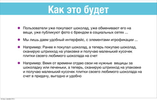 Как это будет
• Пользователи уже покупают шоколад, уже обменивают его на
вещи, уже публикуют фото с брендом в социальных сетях ...
• Мы лишь даем удобный интерфейс, с элементами игрофикации ...
• Например: Ранее я покупал шоколад, а теперь покупаю шоколад,
сканирую штрихкод на упаковке и получаю маленький кусочек
плитки своего любимого шоколада на счет
• Например: Вемя от времени отдаю свои не нужные вещицы за
шоколадку или печеньки, а теперь, сканирую штрихкод на упаковке
и получаю маленький кусочек плитки своего любимого шоколада на
счет в придачу, выгодно и удобно
пятница, 4 декабря 2015 г.
 