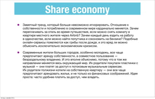 Share economy
• Заметный тренд, который больше невозможно игнорировать. Отношение к
собственности и потреблению в современном мире кардинально меняется. Зачем
переплачивать за отель во время путешествия, если можно снять комнату в
квартире местного жителя через Airbnb? Зачем каждый день ездить на работу
в одиночестве, если можно найти попутчика и сэкономить на бензине? Подобные
онлайн-сервисы появляются как грибы после дождя, и это вряд ли можно
объяснить исключительно экономическим кризисом.
• Современные жители больших городов, особенно молодежь, все чаще
предпочитают аренду собственности, а совместное пользование —
безраздельному владению. И это вполне объяснимо, потому что в том же
направлении меняется весь окружающий мир. Их родители покупали пластинки с
музыкой — они платят за доступ к потоковым музыкальным сервисам.
Их родители полжизни копили на собственную квартиру — они все чаще
предпочитают арендовать жилье, и не только из финансовых соображений. Идея
проста: часто удобнее платить за доступ, чем владеть.
пятница, 4 декабря 2015 г.
 