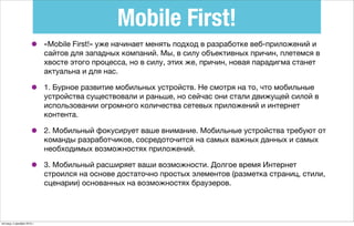 Mobile First!
• «Mobile First!» уже начинает менять подход в разработке веб-приложений и
сайтов для западных компаний. Мы, в силу объективных причин, плетемся в
хвосте этого процесса, но в силу, этих же, причин, новая парадигма станет
актуальна и для нас.
• 1. Бурное развитие мобильных устройств. Не смотря на то, что мобильные
устройства существовали и раньше, но сейчас они стали движущей силой в
использовании огромного количества сетевых приложений и интернет
контента.
• 2. Мобильный фокусирует ваше внимание. Мобильные устройства требуют от
команды разработчиков, сосредоточится на самых важных данных и самых
необходимых возможностях приложений.
• 3. Мобильный расширяет ваши возможности. Долгое время Интернет
строился на основе достаточно простых элементов (разметка страниц, стили,
сценарии) основанных на возможностях браузеров.
пятница, 4 декабря 2015 г.
 