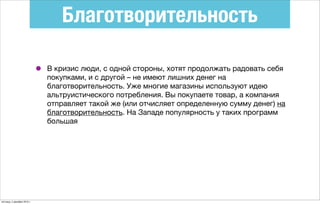 Благотворительность
• В кризис люди, с одной стороны, хотят продолжать радовать себя
покупками, и с другой – не имеют лишних денег на
благотворительность. Уже многие магазины используют идею
альтруистического потребления. Вы покупаете товар, а компания
отправляет такой же (или отчисляет определенную сумму денег) на
благотворительность. На Западе популярность у таких программ
большая
пятница, 4 декабря 2015 г.
 