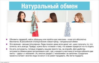 Натуральный обмен
• Обновить гардероб, найти уборщицу или пройти курс массажа - и все это абсолютно
бесплатно. В российской столице возник новый тренд - натуральный обмен
• Это явление - весьма популярное. Люди поняли: даже если денег нет, шанс получить то, что
хочется, есть всегда. Правда, нужно быть готовым к тому, что взамен придется что-то отдать
• Но есть энтузиасты, готовые отдавать лишнее просто так, за спасибо. Для удобства
энтузиасты обмена даже организовали сайт, где у каждого участника в личном кабинете две
ленты - «дары» и «желания». И у многих раздел с «желаниями» не заполнен. Создатели
проекта считают: многие люди не могут и не умеют продавать. Им легче подарить
пятница, 4 декабря 2015 г.
 