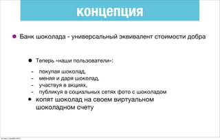 концепция
• Банк шоколада - универсальный эквивалент стоимости добра
• Теперь «наши пользователи»:
- покупая шоколад,
- меняя и даря шоколад,
- участвуя в акциях,
- публикуя в социальных сетях фото с шоколадом
• копят шоколад на своем виртуальном
шоколадном счету
пятница, 4 декабря 2015 г.
 