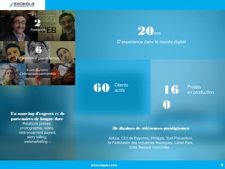 WWW.SHOKOLA.COM 2
2Associés
6
Personnes à pleins temps
& une douzaine
d’intervenants permanents
60 Clients
actifs 16
0
Pro...