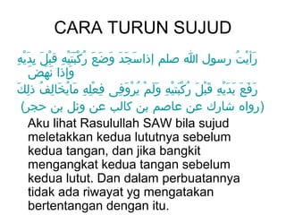 CARA TURUN SUJUD
ِ َْ ِ َ ْ ِ ََْْ ُ َ َ َ َ َ َ
 ‫رأيت رسول ا صلم إذاسجد وضع ركبتيه قبل يديه‬               ُ ْ َ
     َ َ َ َ
      ‫وإذا نهض‬
 َ ‫رفع يديه قبلَ ركبتيه ولم يروفى فعله مايخالف ذلِك‬
        ُ ِ َ ُ َ ِ ِْ ِ   ِ َ ْ ُ ْ ََ ِ ْ َْ ُ َْ ِ َْ َ َ َ َ
   (‫)رواه شارك عن عاصم بن كالب عن وئل بن حجر‬
     Aku lihat Rasulullah SAW bila sujud
     meletakkan kedua lututnya sebelum
     kedua tangan, dan jika bangkit
     mengangkat kedua tangan sebelum
     kedua lutut. Dan dalam perbuatannya
     tidak ada riwayat yg mengatakan
     bertentangan dengan itu.
 