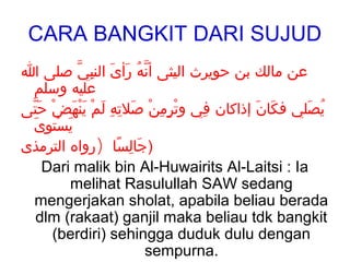 CARA BANGKIT DARI SUJUD
‫عن مالك بن حويرث اليثى أنه رأىَ النبي صلى ا‬
           ّ ِ         َ ُ ّ
 ‫عليه وسلم‬
‫يصلي فكان إذاكان في وترمن صلته لم ينهضْ حتى‬
 َّ      َ َْ ْ َ ِ ِ َ ْ ِ ٍ ِْ    ِ  َ َ    َ ُ
 َ ِ ْ َ
  ‫يستوى‬
‫)جالسا )رواه الترمذى‬ًَ ِ َ
    Dari malik bin Al-Huwairits Al-Laitsi : Ia
         melihat Rasulullah SAW sedang
  mengerjakan sholat, apabila beliau berada
  dlm (rakaat) ganjil maka beliau tdk bangkit
     (berdiri) sehingga duduk dulu dengan
                             sempurna.
 