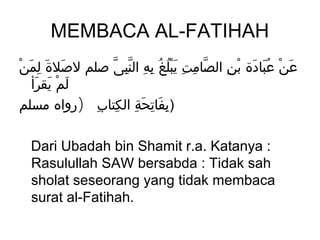 MEMBACA AL-FATIHAH
ْ َ ِ َ َ
 ‫عن عبادة بن الصامت يبلغُ به النبى صلم لصلة لمن‬
              ّ ِّ ِ ِ َُْ ِ ِ ّ    ِ ْ َ َُ ْ َ
   ‫لمْ يقرأ‬
    َ َ َ
‫)بفاتحة الكتاب )رواه مسلم‬
            ِ ِ ِ َ ِ َ ِ

  Dari Ubadah bin Shamit r.a. Katanya :
  Rasulullah SAW bersabda : Tidak sah
  sholat seseorang yang tidak membaca
  surat al-Fatihah.
 