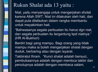 Rukun Shalat ada 13 yaitu :
Niat, yaitu menyengaja untuk mengerjakan sholat
karena Allah SWT. Niat ini dilakukan oleh hati, dan
dapat pula dilafazkan dalam rangka membantu
untuk meyakinkan hati.
“Bahwasanya segala perbuatan itu harus dgn niat,
dan segala perbuatan itu tergantung kpd niatnya.”
(HR Al-Bukhori)
Berdiri bagi yang mampu. Bagi orang yang tidak
mampu maka ia boleh mengerjakan shalat dengan
duduk, berbaring atau dengan isyarat.
Takbiratul Ihram. “Kunci shalat adalah bersuci,
pembukaannya adalah dengan membca takbir dan
penutupnya adalah dengan membaca salam.
10
 