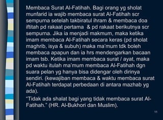 Membaca Surat Al-Fatihah. Bagi orang yg sholat
munfarid ia wajib membaca surat Al-Fatihah scr
sempurna setelah takbiratul ihram & membaca doa
iftitah pd rakaat pertama & pd rakaat berikutnya scr
sempurna. Jika ia menjadi makmum, maka ketika
imam membaca Al-Fatihah secara keras (pd sholat
maghrib, isya & subuh) maka ma’mum tdk boleh
membaca apapun dan ia hrs mendengarkan bacaan
imam tsb. Ketika imam membaca surat / ayat, maka
pd waktu itulah ma’mum membaca Al-Fatihah dgn
suara pelan yg hanya bisa didengar oleh dirinya
sendiri. (kewajiban membaca & waktu membaca surat
Al-Fatihah terdapat perbedaan di antara mazhab yg
ada).
“Tidak ada shalat bagi yang tidak membaca surat Al-
Fatihah.” (HR. Al-Bukhori dan Muslim).
11
 
