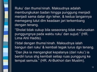 Ruku’ dan thuma’ninah. Maksudnya adalah
membungkukan badan hingga punggung menjadi
menjadi sama datar dgn leher, & kedua tangannya
memegang lutut dlm keadaan jari terkembang
dengan tenang.
“Sholat tidak cukup bila seseorang tidak meluruskan
punggungnya pada waktu ruku’ dan sujud.” (HR.
Lima Ahli Hadits).
I’tidal dengan thuma’ninah. Maksudnya ialah
bangun dari ruku’ & kembali tegak lurus dgn tenang.
“Dan jika ia mengangkat kepalanya (dari ruku’) ia
berdiri lurus shg kembali setiap ruas punggung ke
tempat semula.” (HR. Al-Bukhori dan Muslim).
12
 