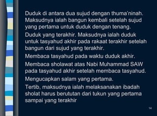 Duduk di antara dua sujud dengan thuma’ninah.
Maksudnya ialah bangun kembali setelah sujud
yang pertama untuk duduk dengan tenang.
Duduk yang terakhir. Maksudnya ialah duduk
untuk tasyahud akhir pada rakaat terakhir setelah
bangun dari sujud yang terakhir.
Membaca tasyahud pada waktu duduk akhir.
Membaca sholawat atas Nabi Muhammad SAW
pada tasyahud akhir setelah membaca tasyahud.
Mengucapkan salam yang pertama.
Tertib, maksudnya ialah melaksanakan ibadah
sholat harus berututan dari tukun yang pertama
sampai yang terakhir
14
 