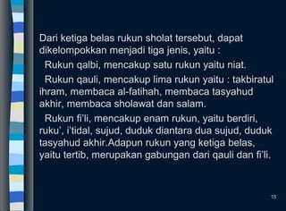 Dari ketiga belas rukun sholat tersebut, dapat
dikelompokkan menjadi tiga jenis, yaitu :
Rukun qalbi, mencakup satu rukun yaitu niat.
Rukun qauli, mencakup lima rukun yaitu : takbiratul
ihram, membaca al-fatihah, membaca tasyahud
akhir, membaca sholawat dan salam.
Rukun fi’li, mencakup enam rukun, yaitu berdiri,
ruku’, i’tidal, sujud, duduk diantara dua sujud, duduk
tasyahud akhir.Adapun rukun yang ketiga belas,
yaitu tertib, merupakan gabungan dari qauli dan fi’li.
15
 