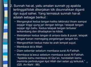 2. Sunnah hai-at, yaitu amalan sunnah yg apabila
tertinggal/tidak dikerjakan tdk disunnahkan diganti
dgn sujud sahwi. Yang termasuk sunnah hai-at
adalah sebagai berikut :
– Mengangkat kedua tangan ketika takbiratul ihram sampai
sejajar tinggi ujung jari dengan telinga / telapak tangan
sejajar dgn bahu. Kedua telapak tangan terbuka/
terkembang dan dihadapkan ke kiblat.
– Meletakkan kedua tangan di antara dada & pusar, telapak
tangan kanan memegang pergelangan tangan kiri.
– Mengarahkan kedua mata ke arah tempat sujud.
– Membaca do’a iftitah
– Diam sebentar sebelum membaca surat Al-Fatihah.
– Membaca ta’awuz sebelum membaca surat Al-Fatihah.
“Apabila kamu membaca Al Qur’an, hendaklah kamu
meminta perlindungan kpd Allah dari setan yg terkutuk.”
(QS. An-Nahl : 98).
17
 