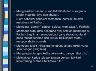 – Mengeraskan bacaan surat Al-Fatihah dan surat pada
sholat maghrib, isya dan shubuh.
– Diam sebentar sebelum membaca “aamiiin” setelah
membaca Al-Fatihah.
– Membaca “aamiiin” setelah selesai membaca Al-Fatihah.
– Membaca surat atau beberapa ayat setelah membaca Al-
Fatihah bagi imam maupun bagi yang sholat munfarid
pada rakaat pertama dan kedua, baik shalat fardhu
maupun sholat sunnah.
– Membaca takbir intiqal (penghubung antara rukun yang
satu dengan yang lain)
– Mengangkat tangan ketika akan ruku, bangun dari ruku’.
– Meletakkan kedua telapak tangan dengan jari-kari
terkembang di atas lutut ketika ruku’.
18
 