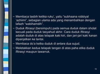– Membaca tasbih ketika ruku’, yaitu “subhaana robbiyal
‘azhiimi”, sebagian ulama ada yang menambahkan dengan
lafazh “wabihamdih”.
– Duduk iftirasyi (bersimpuh) pada semua duduk dalam sholat
kecuali pada duduk tasyahud akhir. Cara duduk iftirasyi
adalah duduk di atas telapak kaki kiri, dan jari-jari kaki kanan
dipanjatkan ke lantai.
– Membaca do’a ketka duduk di antara dua sujud.
– Meletakkan kedua telapak tangan di atas paha etika duduk
iftirasyi maupun tawarruk.
19
 