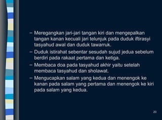 – Meregangkan jari-jari tangan kiri dan mengepalkan
tangan kanan kecuali jari telunjuk pada duduk iftirasyi
tasyahud awal dan duduk tawarruk.
– Duduk istirahat sebentar sesudah sujud jedua sebelum
berdiri pada rakaat pertama dan ketiga.
– Membaca doa pada tasyahud akhir yaitu setelah
membaca tasyahud dan sholawat.
– Mengucapkan salam yang kedua dan menengok ke
kanan pada salam yang pertama dan menengok ke kiri
pada salam yang kedua.
20
 