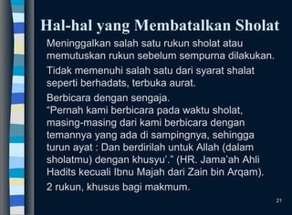 Hal-hal yang Membatalkan Sholat
Meninggalkan salah satu rukun sholat atau
memutuskan rukun sebelum sempurna dilakukan.
Tidak memenuhi salah satu dari syarat shalat
seperti berhadats, terbuka aurat.
Berbicara dengan sengaja.
“Pernah kami berbicara pada waktu sholat,
masing-masing dari kami berbicara dengan
temannya yang ada di sampingnya, sehingga
turun ayat : Dan berdirilah untuk Allah (dalam
sholatmu) dengan khusyu’.” (HR. Jama’ah Ahli
Hadits kecuali Ibnu Majah dari Zain bin Arqam).
2 rukun, khusus bagi makmum.
21
 