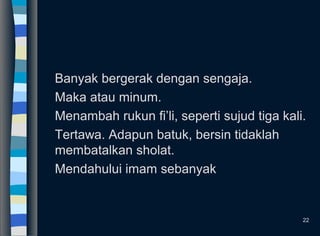 Banyak bergerak dengan sengaja.
Maka atau minum.
Menambah rukun fi’li, seperti sujud tiga kali.
Tertawa. Adapun batuk, bersin tidaklah
membatalkan sholat.
Mendahului imam sebanyak
22
 