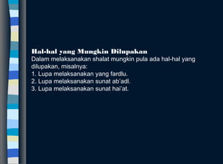 Hal-hal yang Mungkin Dilupakan
Dalam melaksanakan shalat mungkin pula ada hal-hal yang
dilupakan, misalnya:
1. Lupa melaksanakan yang fardlu.
2. Lupa melaksanakan sunat ab’adl.
3. Lupa melaksanakan sunat hai’at.
 
 