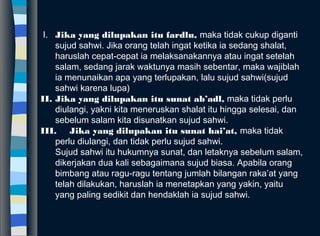  I. Jika yang dilupakan itu fardlu, maka tidak cukup diganti
sujud sahwi. Jika orang telah ingat ketika ia sedang shalat,
haruslah cepat-cepat ia melaksanakannya atau ingat setelah
salam, sedang jarak waktunya masih sebentar, maka wajiblah
ia menunaikan apa yang terlupakan, lalu sujud sahwi(sujud
sahwi karena lupa)
II. Jika yang dilupakan itu sunat ab’adl, maka tidak perlu
diulangi, yakni kita meneruskan shalat itu hingga selesai, dan
sebelum salam kita disunatkan sujud sahwi.
III. Jika yang dilupakan itu sunat hai’at, maka tidak
perlu diulangi, dan tidak perlu sujud sahwi.
Sujud sahwi itu hukumnya sunat, dan letaknya sebelum salam,
dikerjakan dua kali sebagaimana sujud biasa. Apabila orang
bimbang atau ragu-ragu tentang jumlah bilangan raka’at yang
telah dilakukan, haruslah ia menetapkan yang yakin, yaitu
yang paling sedikit dan hendaklah ia sujud sahwi.
 