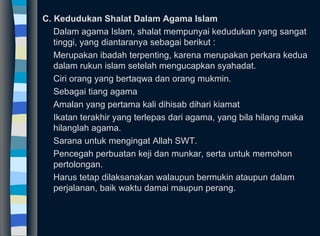 C. Kedudukan Shalat Dalam Agama Islam
Dalam agama Islam, shalat mempunyai kedudukan yang sangat
tinggi, yang diantaranya sebagai berikut :
Merupakan ibadah terpenting, karena merupakan perkara kedua
dalam rukun islam setelah mengucapkan syahadat.
Ciri orang yang bertaqwa dan orang mukmin.
Sebagai tiang agama
Amalan yang pertama kali dihisab dihari kiamat
Ikatan terakhir yang terlepas dari agama, yang bila hilang maka
hilanglah agama.
Sarana untuk mengingat Allah SWT.
Pencegah perbuatan keji dan munkar, serta untuk memohon
pertolongan.
Harus tetap dilaksanakan walaupun bermukin ataupun dalam
perjalanan, baik waktu damai maupun perang.
 