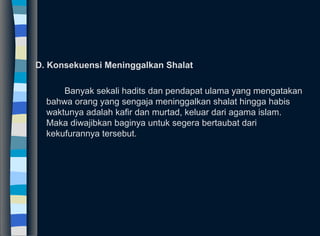 D. Konsekuensi Meninggalkan Shalat
Banyak sekali hadits dan pendapat ulama yang mengatakan
bahwa orang yang sengaja meninggalkan shalat hingga habis
waktunya adalah kafir dan murtad, keluar dari agama islam.
Maka diwajibkan baginya untuk segera bertaubat dari
kekufurannya tersebut.
 
