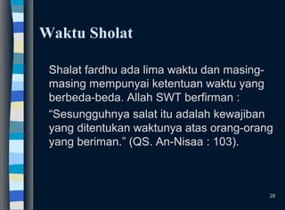 Waktu Sholat
Shalat fardhu ada lima waktu dan masing-
masing mempunyai ketentuan waktu yang
berbeda-beda. Allah SWT berfirman :
“Sesungguhnya salat itu adalah kewajiban
yang ditentukan waktunya atas orang-orang
yang beriman.” (QS. An-Nisaa : 103).
28
 