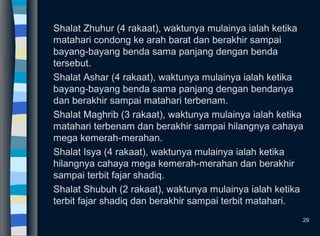 Shalat Zhuhur (4 rakaat), waktunya mulainya ialah ketika
matahari condong ke arah barat dan berakhir sampai
bayang-bayang benda sama panjang dengan benda
tersebut.
Shalat Ashar (4 rakaat), waktunya mulainya ialah ketika
bayang-bayang benda sama panjang dengan bendanya
dan berakhir sampai matahari terbenam.
Shalat Maghrib (3 rakaat), waktunya mulainya ialah ketika
matahari terbenam dan berakhir sampai hilangnya cahaya
mega kemerah-merahan.
Shalat Isya (4 rakaat), waktunya mulainya ialah ketika
hilangnya cahaya mega kemerah-merahan dan berakhir
sampai terbit fajar shadiq.
Shalat Shubuh (2 rakaat), waktunya mulainya ialah ketika
terbit fajar shadiq dan berakhir sampai terbit matahari.
29
 